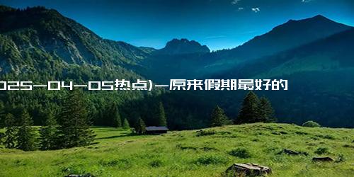 (2025-04-05热点)-原来假期最好的休息不是睡觉 而是做与平时不一样的事